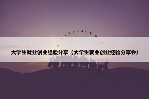 大学生就业创业经验分享（大学生就业创业经验分享会）