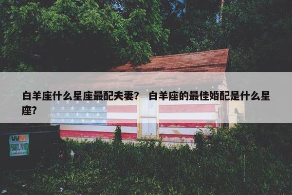 白羊座什么星座最配夫妻？ 白羊座的最佳婚配是什么星座？