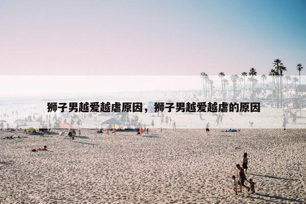 狮子男越爱越虐原因，狮子男越爱越虐的原因