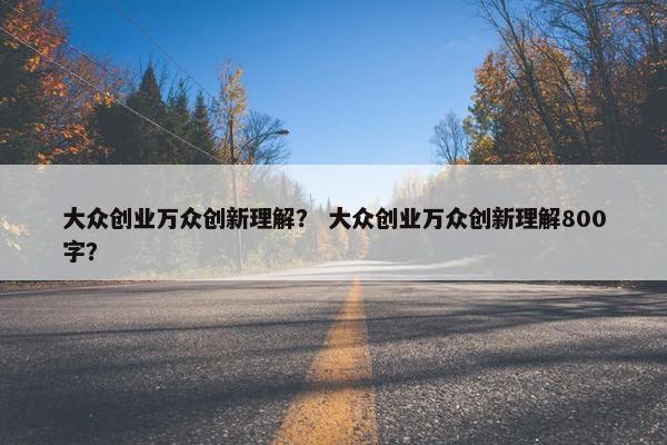 大众创业万众创新理解？ 大众创业万众创新理解800字？