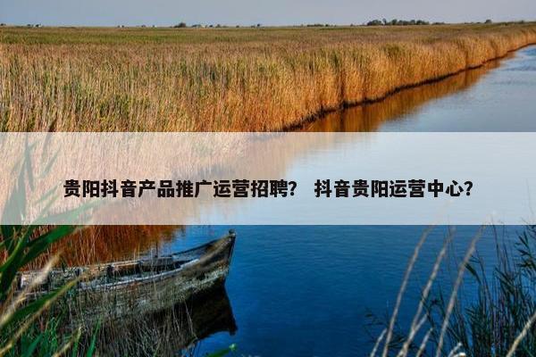 贵阳抖音产品推广运营招聘？ 抖音贵阳运营中心？