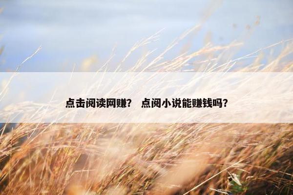 点击阅读网赚? 点阅小说能赚钱吗? 点击阅读网赚? 点阅小说能赚钱吗?