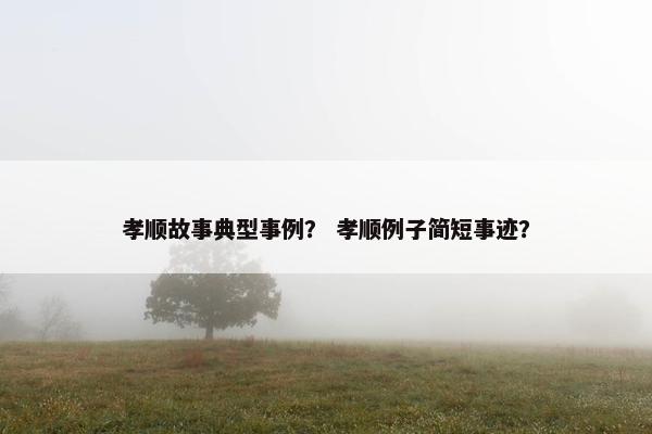孝顺故事典型事例？ 孝顺例子简短事迹？