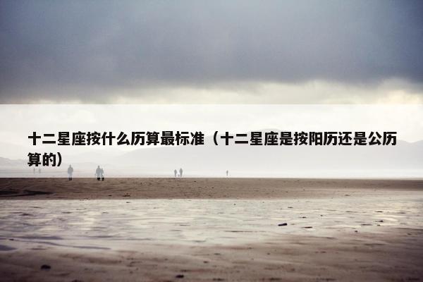 十二星座按什么历算最标准（十二星座是按阳历还是公历算的）