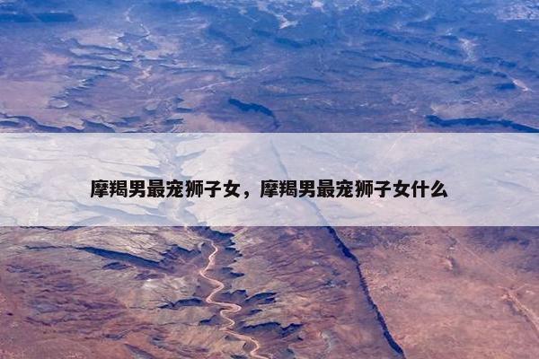 摩羯男最宠狮子女，摩羯男最宠狮子女什么