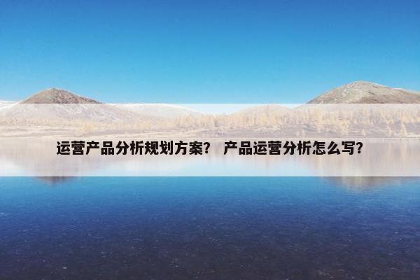 运营产品分析规划方案？ 产品运营分析怎么写？