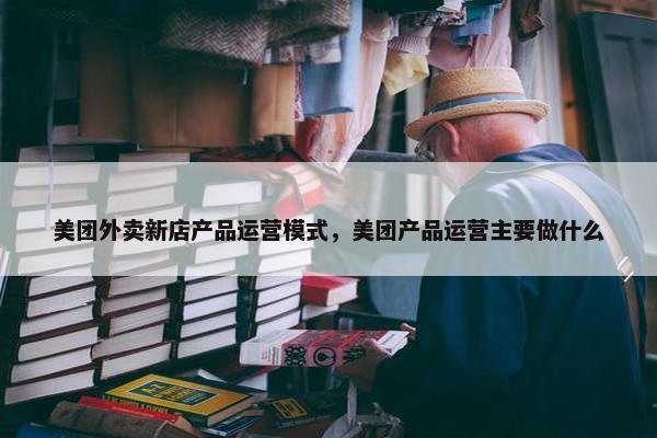 美团外卖新店产品运营模式，美团产品运营主要做什么