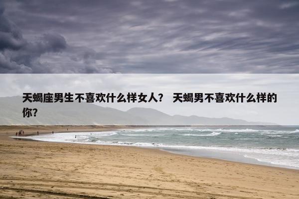天蝎座男生不喜欢什么样女人？ 天蝎男不喜欢什么样的你？