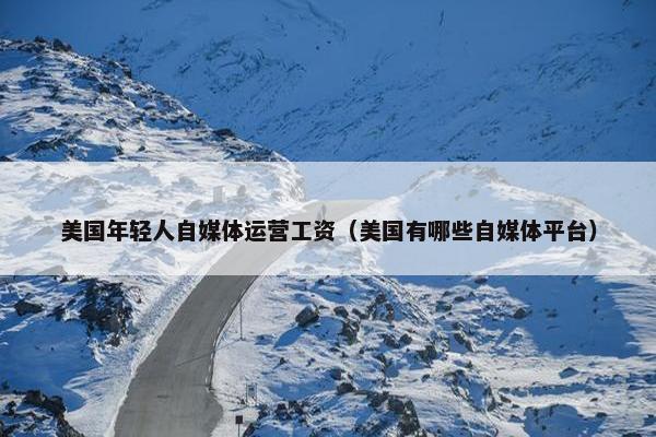 美国年轻人自媒体运营工资（美国有哪些自媒体平台）