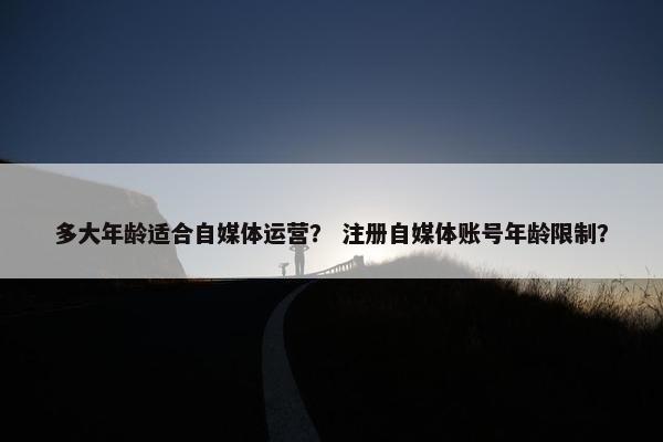 多大年龄适合自媒体运营? 注册自媒体账号年龄限制? 多大年龄适合自媒体运营? 注册自媒体账号年龄限制?