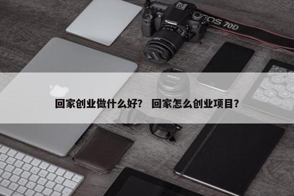 回家创业做什么好？ 回家怎么创业项目？