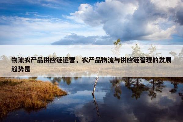 物流农产品供应链运营，农产品物流与供应链管理的发展趋势是