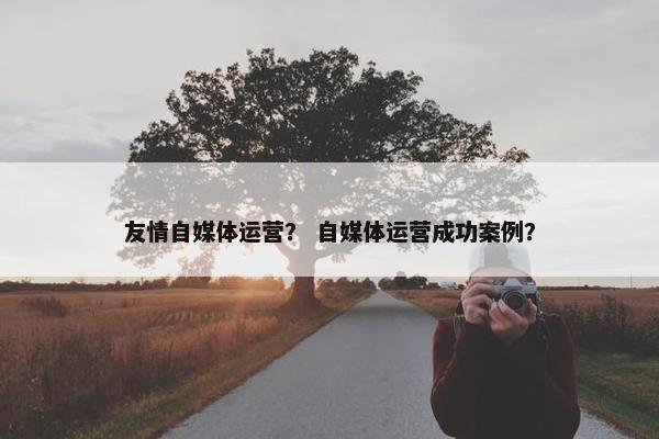 友情自媒体运营？ 自媒体运营成功案例？