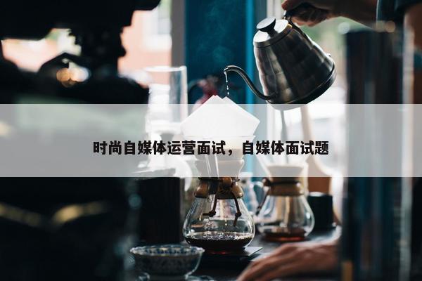 时尚自媒体运营面试，自媒体面试题