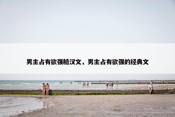 男主占有欲强糙汉文，男主占有欲强的经典文