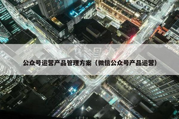 公众号运营产品管理方案（微信公众号产品运营）