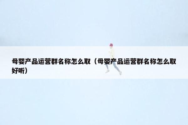 母婴产品运营群名称怎么取（母婴产品运营群名称怎么取好听）