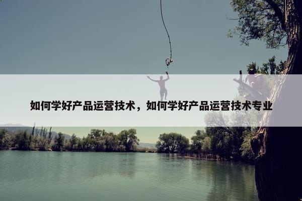 如何学好产品运营技术，如何学好产品运营技术专业