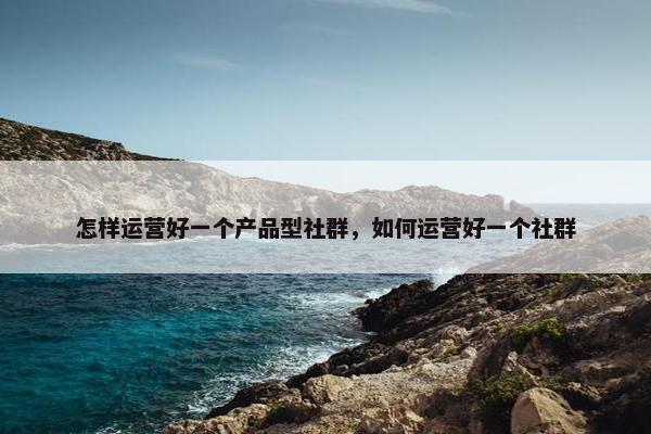 怎样运营好一个产品型社群，如何运营好一个社群