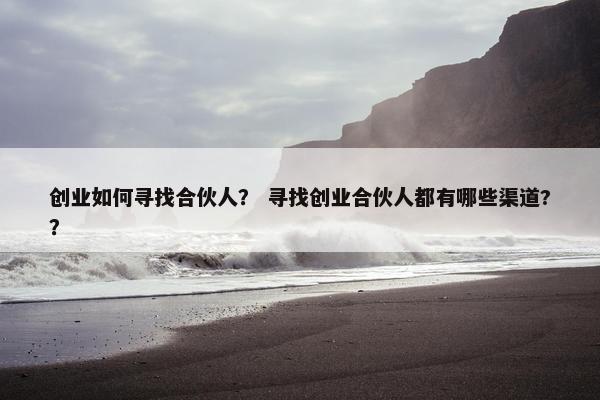 创业如何寻找合伙人？ 寻找创业合伙人都有哪些渠道?？