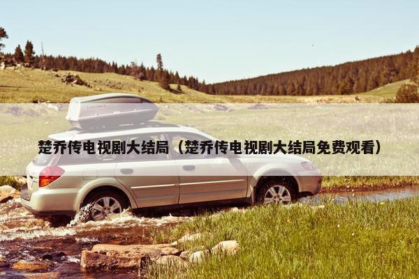 楚乔传电视剧大结局（楚乔传电视剧大结局免费观看）