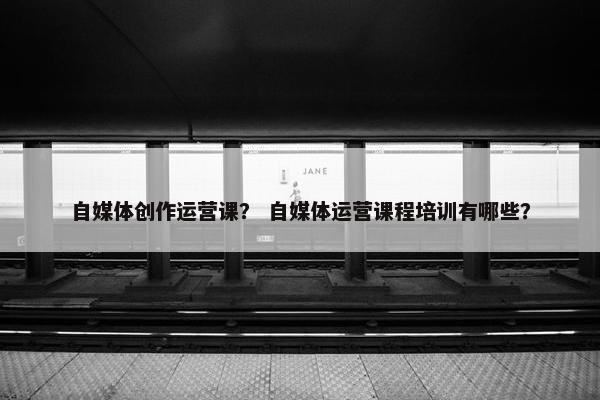 自媒体创作运营课？ 自媒体运营课程培训有哪些？