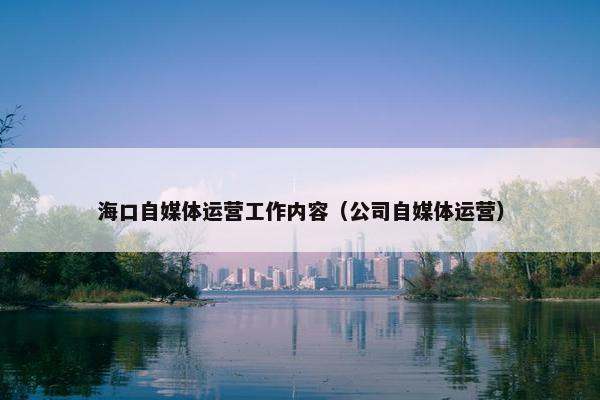 海口自媒体运营工作内容（公司自媒体运营）