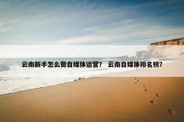 云南新手怎么做自媒体运营？ 云南自媒体排名榜？
