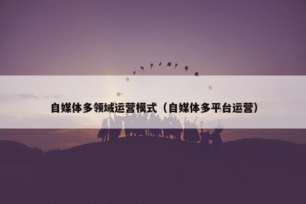自媒体多领域运营模式(自媒体多平台运营) 自媒体多领域运营模式(自媒体多平台运营)