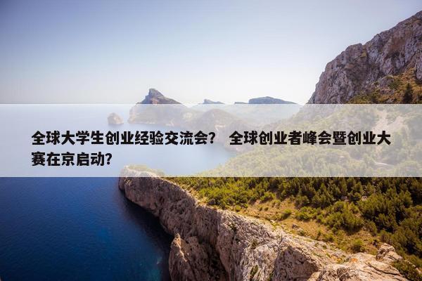 全球大学生创业经验交流会？ 全球创业者峰会暨创业大赛在京启动？
