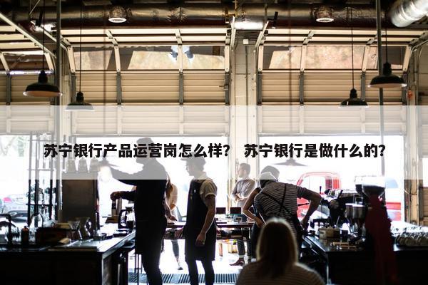 苏宁银行产品运营岗怎么样？ 苏宁银行是做什么的？