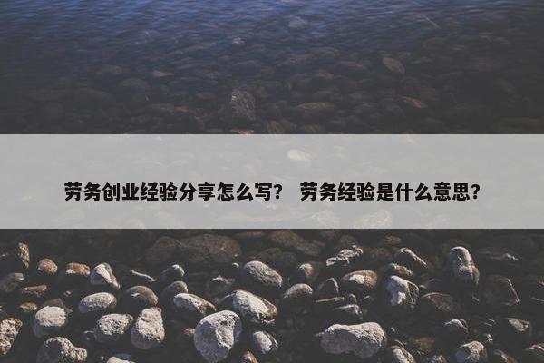 劳务创业经验分享怎么写？ 劳务经验是什么意思？