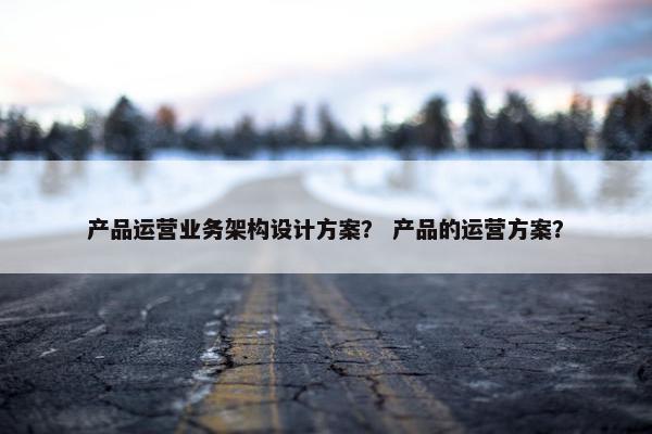 产品运营业务架构设计方案？ 产品的运营方案？
