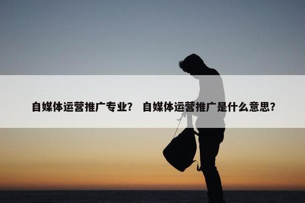自媒体运营推广专业？ 自媒体运营推广是什么意思？