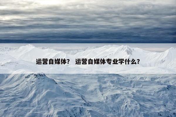 运营自媒体? 运营自媒体专业学什么? 运营自媒体? 运营自媒体专业学什么?