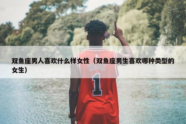 双鱼座男人喜欢什么样女性（双鱼座男生喜欢哪种类型的女生）