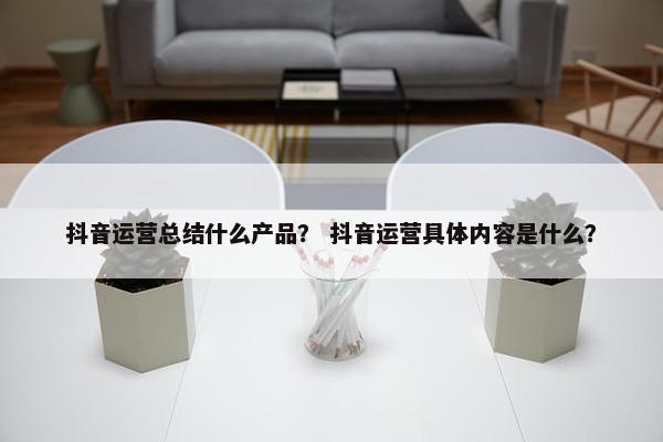 抖音运营总结什么产品? 抖音运营具体内容是什么? 抖音运营总结什么产品? 抖音运营具体内容是什么?