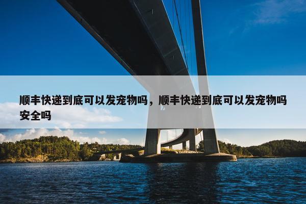 顺丰快递到底可以发宠物吗，顺丰快递到底可以发宠物吗安全吗