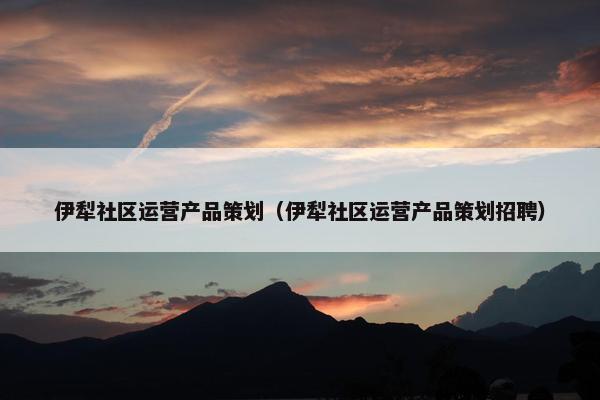 伊犁社区运营产品策划（伊犁社区运营产品策划招聘）