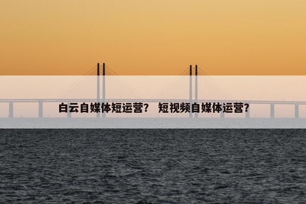 白云自媒体短运营？ 短视频自媒体运营？