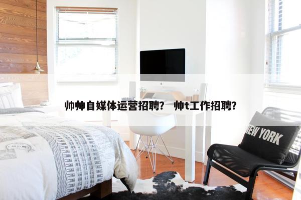 帅帅自媒体运营招聘？ 帅t工作招聘？