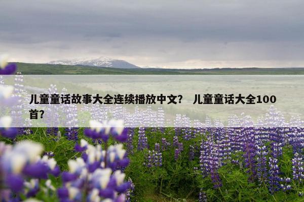 儿童童话故事大全连续播放中文？ 儿童童话大全100首？
