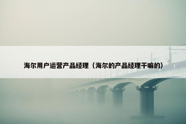 海尔用户运营产品经理（海尔的产品经理干嘛的）