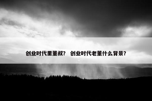 创业时代里董叔？ 创业时代老董什么背景？