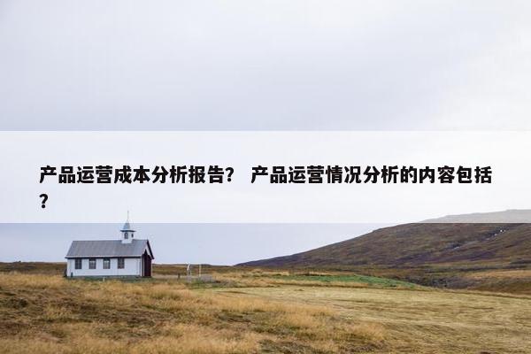 产品运营成本分析报告？ 产品运营情况分析的内容包括？