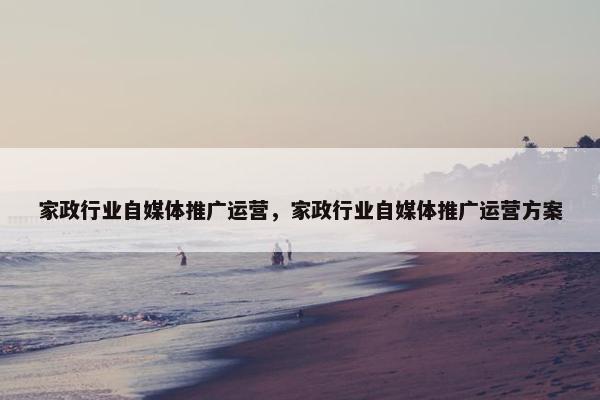 家政行业自媒体推广运营，家政行业自媒体推广运营方案