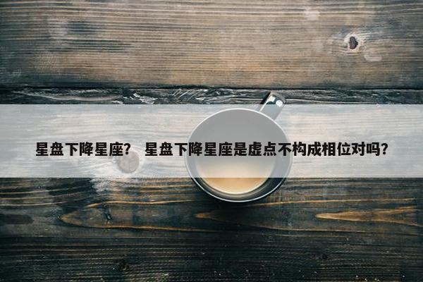 星盘下降星座？ 星盘下降星座是虚点不构成相位对吗？