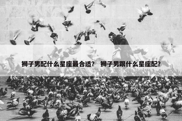 狮子男配什么星座最合适？ 狮子男跟什么星座配？