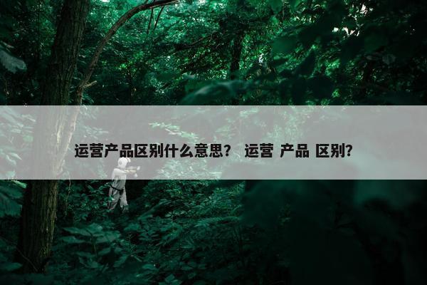 运营产品区别什么意思？ 运营 产品 区别？
