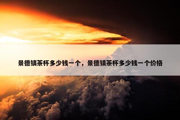 景德镇茶杯多少钱一个,景德镇茶杯多少钱一个价格 景德镇茶杯多少钱一个,景德镇茶杯多少钱一个价格